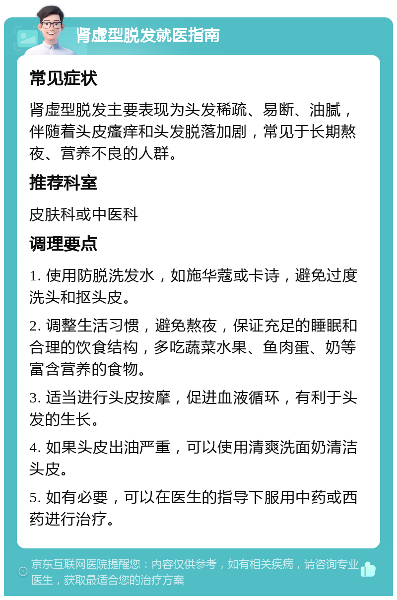 肾虚型脱发就医指南 常见症状 肾虚型脱发主要表现为头发稀疏、易断、油腻，伴随着头皮瘙痒和头发脱落加剧，常见于长期熬夜、营养不良的人群。 推荐科室 皮肤科或中医科 调理要点 1. 使用防脱洗发水，如施华蔻或卡诗，避免过度洗头和抠头皮。 2. 调整生活习惯，避免熬夜，保证充足的睡眠和合理的饮食结构，多吃蔬菜水果、鱼肉蛋、奶等富含营养的食物。 3. 适当进行头皮按摩，促进血液循环，有利于头发的生长。 4. 如果头皮出油严重，可以使用清爽洗面奶清洁头皮。 5. 如有必要，可以在医生的指导下服用中药或西药进行治疗。