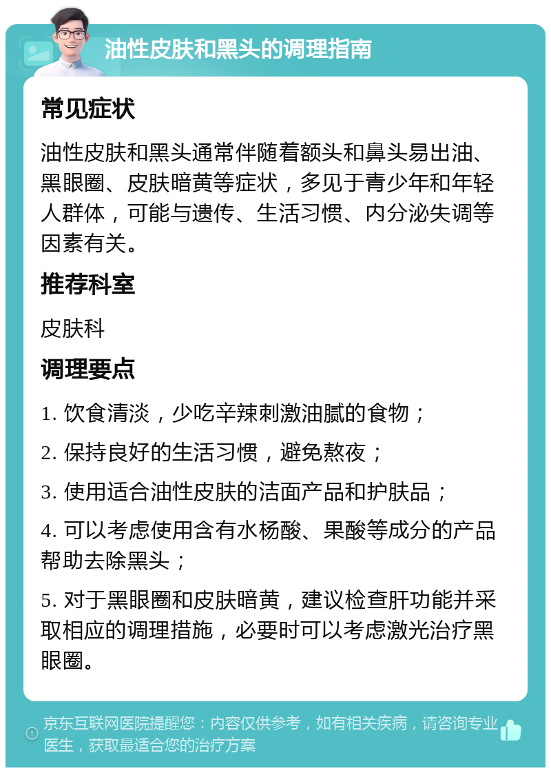 油性皮肤和黑头的调理指南 常见症状 油性皮肤和黑头通常伴随着额头和鼻头易出油、黑眼圈、皮肤暗黄等症状，多见于青少年和年轻人群体，可能与遗传、生活习惯、内分泌失调等因素有关。 推荐科室 皮肤科 调理要点 1. 饮食清淡，少吃辛辣刺激油腻的食物； 2. 保持良好的生活习惯，避免熬夜； 3. 使用适合油性皮肤的洁面产品和护肤品； 4. 可以考虑使用含有水杨酸、果酸等成分的产品帮助去除黑头； 5. 对于黑眼圈和皮肤暗黄，建议检查肝功能并采取相应的调理措施，必要时可以考虑激光治疗黑眼圈。