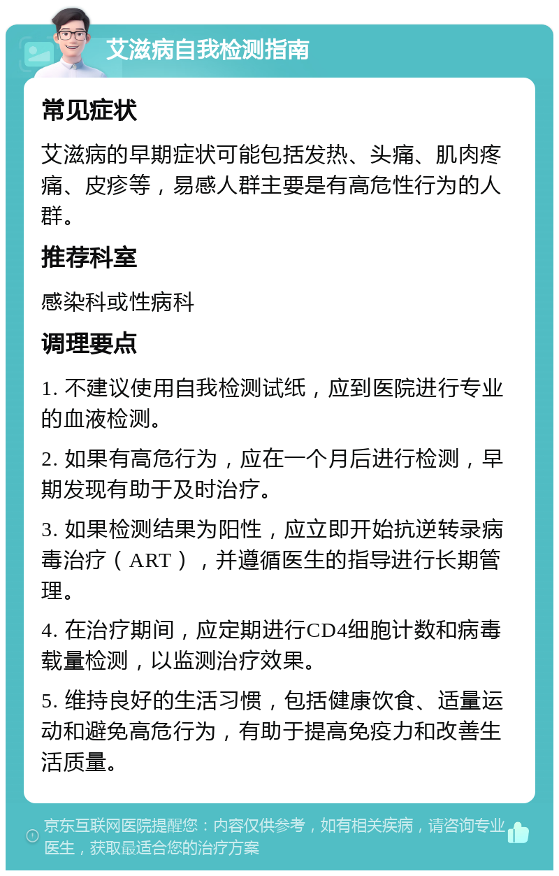 艾滋病自我检测指南 常见症状 艾滋病的早期症状可能包括发热、头痛、肌肉疼痛、皮疹等，易感人群主要是有高危性行为的人群。 推荐科室 感染科或性病科 调理要点 1. 不建议使用自我检测试纸，应到医院进行专业的血液检测。 2. 如果有高危行为，应在一个月后进行检测，早期发现有助于及时治疗。 3. 如果检测结果为阳性，应立即开始抗逆转录病毒治疗（ART），并遵循医生的指导进行长期管理。 4. 在治疗期间，应定期进行CD4细胞计数和病毒载量检测，以监测治疗效果。 5. 维持良好的生活习惯，包括健康饮食、适量运动和避免高危行为，有助于提高免疫力和改善生活质量。