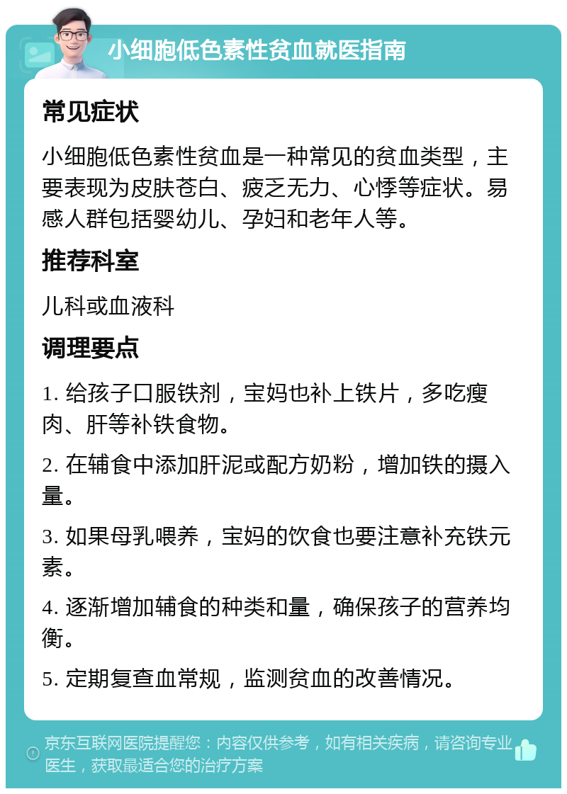 小细胞低色素性贫血就医指南 常见症状 小细胞低色素性贫血是一种常见的贫血类型，主要表现为皮肤苍白、疲乏无力、心悸等症状。易感人群包括婴幼儿、孕妇和老年人等。 推荐科室 儿科或血液科 调理要点 1. 给孩子口服铁剂，宝妈也补上铁片，多吃瘦肉、肝等补铁食物。 2. 在辅食中添加肝泥或配方奶粉，增加铁的摄入量。 3. 如果母乳喂养，宝妈的饮食也要注意补充铁元素。 4. 逐渐增加辅食的种类和量，确保孩子的营养均衡。 5. 定期复查血常规，监测贫血的改善情况。