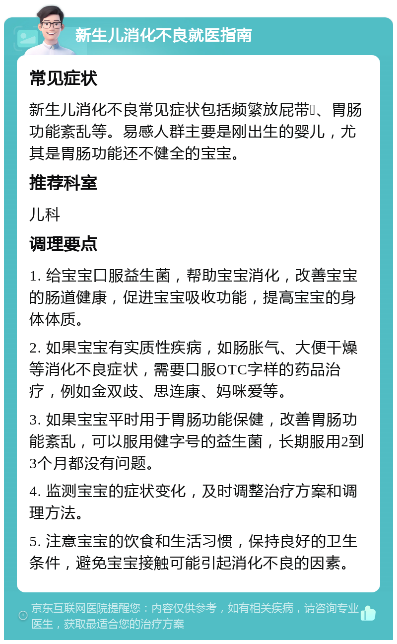 新生儿消化不良就医指南 常见症状 新生儿消化不良常见症状包括频繁放屁带💩、胃肠功能紊乱等。易感人群主要是刚出生的婴儿，尤其是胃肠功能还不健全的宝宝。 推荐科室 儿科 调理要点 1. 给宝宝口服益生菌，帮助宝宝消化，改善宝宝的肠道健康，促进宝宝吸收功能，提高宝宝的身体体质。 2. 如果宝宝有实质性疾病，如肠胀气、大便干燥等消化不良症状，需要口服OTC字样的药品治疗，例如金双歧、思连康、妈咪爱等。 3. 如果宝宝平时用于胃肠功能保健，改善胃肠功能紊乱，可以服用健字号的益生菌，长期服用2到3个月都没有问题。 4. 监测宝宝的症状变化，及时调整治疗方案和调理方法。 5. 注意宝宝的饮食和生活习惯，保持良好的卫生条件，避免宝宝接触可能引起消化不良的因素。