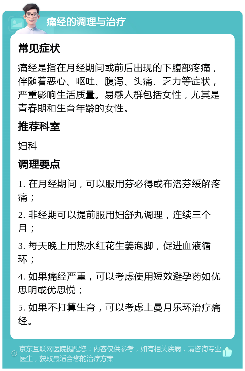 痛经的调理与治疗 常见症状 痛经是指在月经期间或前后出现的下腹部疼痛，伴随着恶心、呕吐、腹泻、头痛、乏力等症状，严重影响生活质量。易感人群包括女性，尤其是青春期和生育年龄的女性。 推荐科室 妇科 调理要点 1. 在月经期间，可以服用芬必得或布洛芬缓解疼痛； 2. 非经期可以提前服用妇舒丸调理，连续三个月； 3. 每天晚上用热水红花生姜泡脚，促进血液循环； 4. 如果痛经严重，可以考虑使用短效避孕药如优思明或优思悦； 5. 如果不打算生育，可以考虑上曼月乐环治疗痛经。