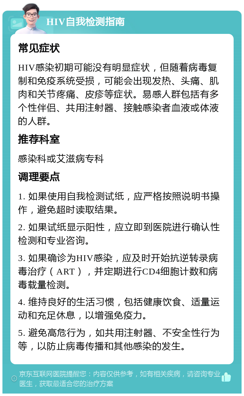 HIV自我检测指南 常见症状 HIV感染初期可能没有明显症状，但随着病毒复制和免疫系统受损，可能会出现发热、头痛、肌肉和关节疼痛、皮疹等症状。易感人群包括有多个性伴侣、共用注射器、接触感染者血液或体液的人群。 推荐科室 感染科或艾滋病专科 调理要点 1. 如果使用自我检测试纸，应严格按照说明书操作，避免超时读取结果。 2. 如果试纸显示阳性，应立即到医院进行确认性检测和专业咨询。 3. 如果确诊为HIV感染，应及时开始抗逆转录病毒治疗（ART），并定期进行CD4细胞计数和病毒载量检测。 4. 维持良好的生活习惯，包括健康饮食、适量运动和充足休息，以增强免疫力。 5. 避免高危行为，如共用注射器、不安全性行为等，以防止病毒传播和其他感染的发生。