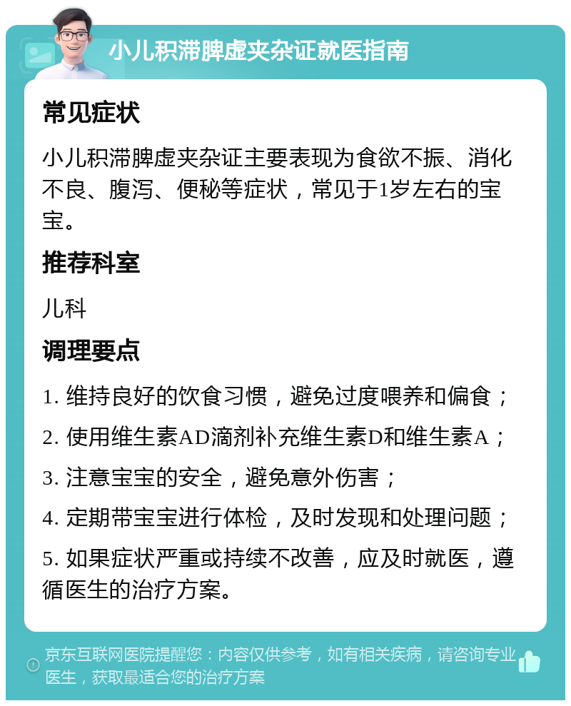 小儿积滞脾虚夹杂证就医指南 常见症状 小儿积滞脾虚夹杂证主要表现为食欲不振、消化不良、腹泻、便秘等症状，常见于1岁左右的宝宝。 推荐科室 儿科 调理要点 1. 维持良好的饮食习惯，避免过度喂养和偏食； 2. 使用维生素AD滴剂补充维生素D和维生素A； 3. 注意宝宝的安全，避免意外伤害； 4. 定期带宝宝进行体检，及时发现和处理问题； 5. 如果症状严重或持续不改善，应及时就医，遵循医生的治疗方案。