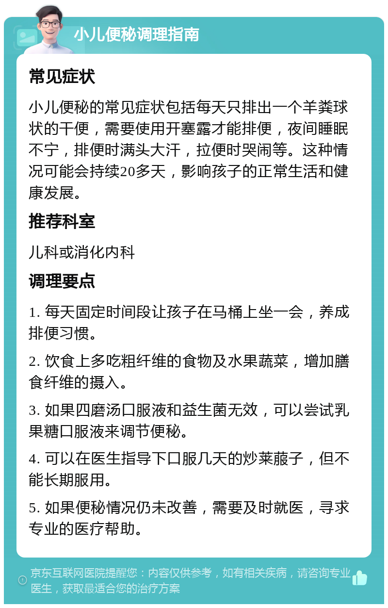 小儿便秘调理指南 常见症状 小儿便秘的常见症状包括每天只排出一个羊粪球状的干便，需要使用开塞露才能排便，夜间睡眠不宁，排便时满头大汗，拉便时哭闹等。这种情况可能会持续20多天，影响孩子的正常生活和健康发展。 推荐科室 儿科或消化内科 调理要点 1. 每天固定时间段让孩子在马桶上坐一会，养成排便习惯。 2. 饮食上多吃粗纤维的食物及水果蔬菜，增加膳食纤维的摄入。 3. 如果四磨汤口服液和益生菌无效，可以尝试乳果糖口服液来调节便秘。 4. 可以在医生指导下口服几天的炒莱菔子，但不能长期服用。 5. 如果便秘情况仍未改善，需要及时就医，寻求专业的医疗帮助。