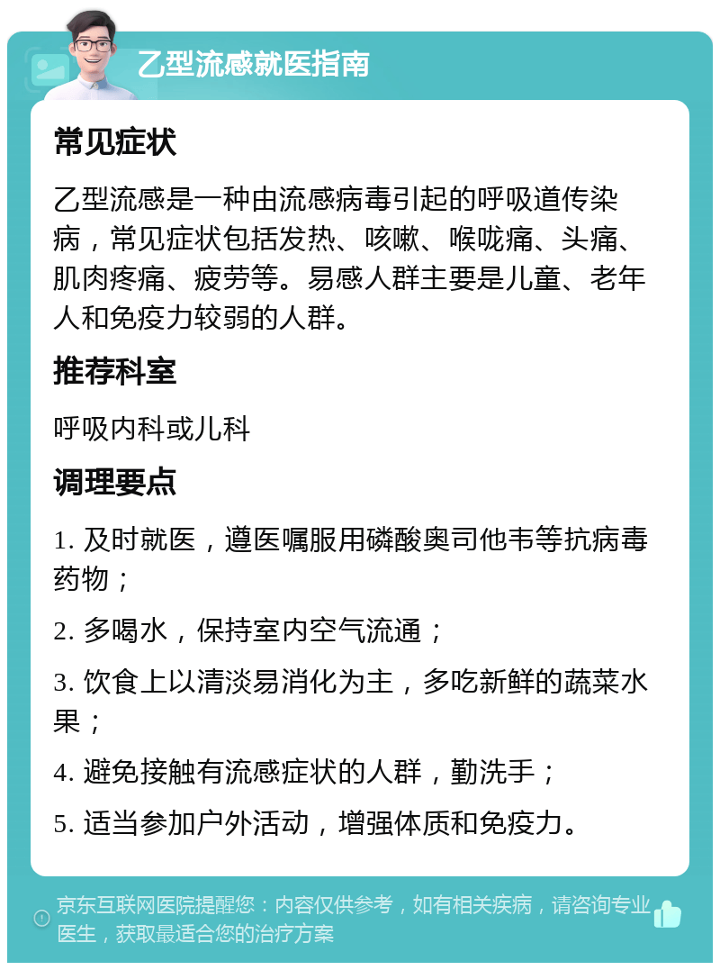 乙型流感就医指南 常见症状 乙型流感是一种由流感病毒引起的呼吸道传染病，常见症状包括发热、咳嗽、喉咙痛、头痛、肌肉疼痛、疲劳等。易感人群主要是儿童、老年人和免疫力较弱的人群。 推荐科室 呼吸内科或儿科 调理要点 1. 及时就医，遵医嘱服用磷酸奥司他韦等抗病毒药物； 2. 多喝水，保持室内空气流通； 3. 饮食上以清淡易消化为主，多吃新鲜的蔬菜水果； 4. 避免接触有流感症状的人群，勤洗手； 5. 适当参加户外活动，增强体质和免疫力。