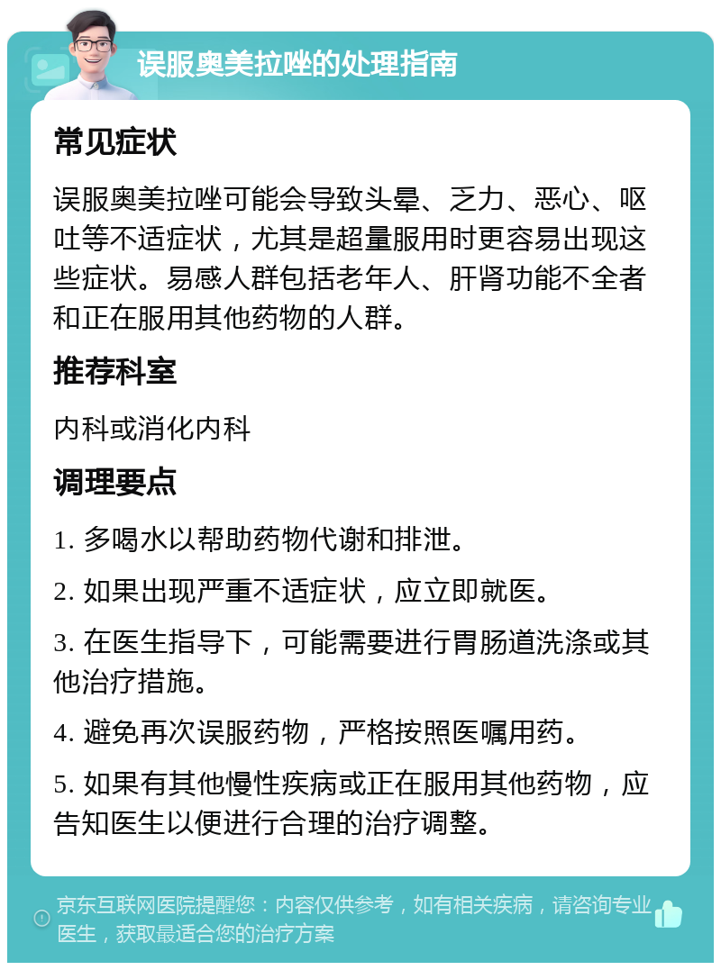 误服奥美拉唑的处理指南 常见症状 误服奥美拉唑可能会导致头晕、乏力、恶心、呕吐等不适症状，尤其是超量服用时更容易出现这些症状。易感人群包括老年人、肝肾功能不全者和正在服用其他药物的人群。 推荐科室 内科或消化内科 调理要点 1. 多喝水以帮助药物代谢和排泄。 2. 如果出现严重不适症状，应立即就医。 3. 在医生指导下，可能需要进行胃肠道洗涤或其他治疗措施。 4. 避免再次误服药物，严格按照医嘱用药。 5. 如果有其他慢性疾病或正在服用其他药物，应告知医生以便进行合理的治疗调整。