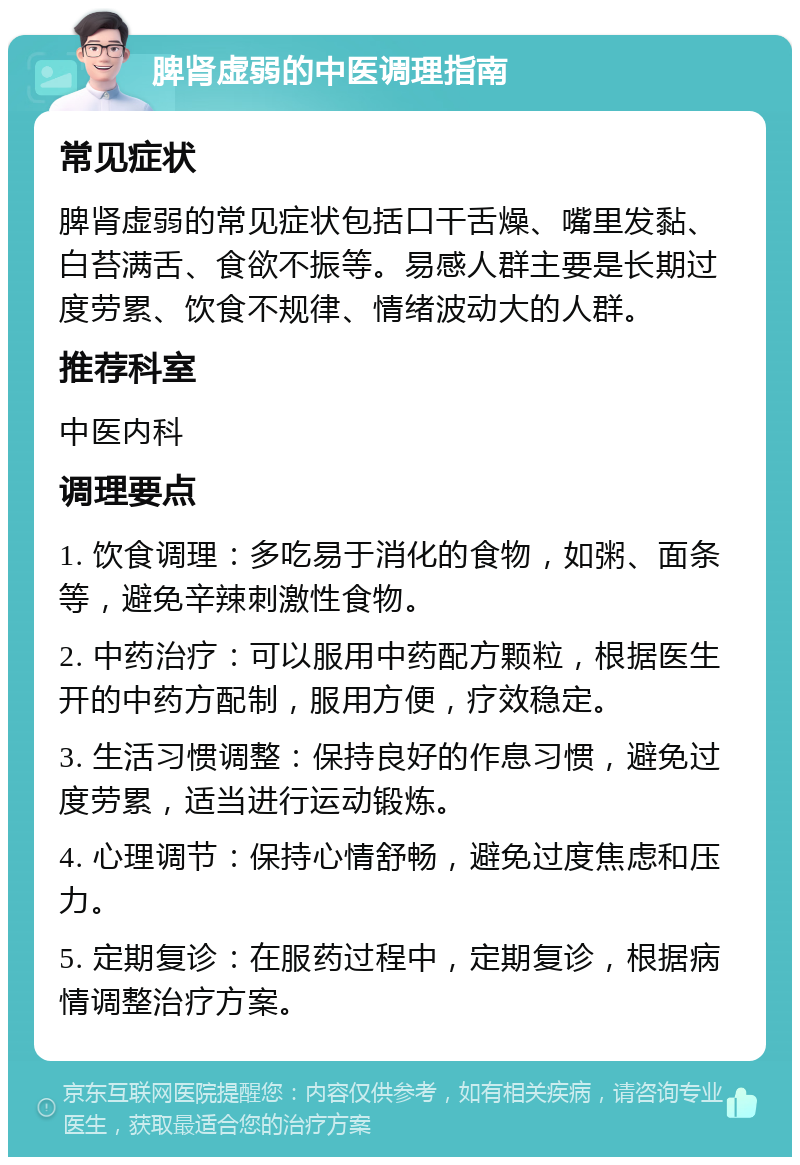 脾肾虚弱的中医调理指南 常见症状 脾肾虚弱的常见症状包括口干舌燥、嘴里发黏、白苔满舌、食欲不振等。易感人群主要是长期过度劳累、饮食不规律、情绪波动大的人群。 推荐科室 中医内科 调理要点 1. 饮食调理：多吃易于消化的食物，如粥、面条等，避免辛辣刺激性食物。 2. 中药治疗：可以服用中药配方颗粒，根据医生开的中药方配制，服用方便，疗效稳定。 3. 生活习惯调整：保持良好的作息习惯，避免过度劳累，适当进行运动锻炼。 4. 心理调节：保持心情舒畅，避免过度焦虑和压力。 5. 定期复诊：在服药过程中，定期复诊，根据病情调整治疗方案。