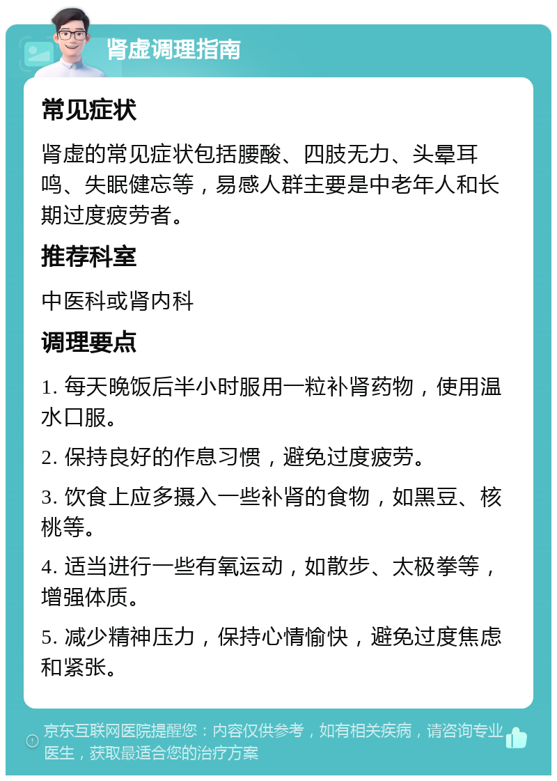 肾虚调理指南 常见症状 肾虚的常见症状包括腰酸、四肢无力、头晕耳鸣、失眠健忘等，易感人群主要是中老年人和长期过度疲劳者。 推荐科室 中医科或肾内科 调理要点 1. 每天晚饭后半小时服用一粒补肾药物，使用温水口服。 2. 保持良好的作息习惯，避免过度疲劳。 3. 饮食上应多摄入一些补肾的食物，如黑豆、核桃等。 4. 适当进行一些有氧运动，如散步、太极拳等，增强体质。 5. 减少精神压力，保持心情愉快，避免过度焦虑和紧张。