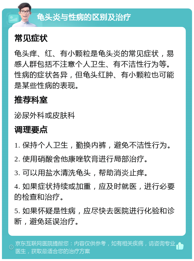 龟头炎与性病的区别及治疗 常见症状 龟头痒、红、有小颗粒是龟头炎的常见症状，易感人群包括不注意个人卫生、有不洁性行为等。性病的症状各异，但龟头红肿、有小颗粒也可能是某些性病的表现。 推荐科室 泌尿外科或皮肤科 调理要点 1. 保持个人卫生，勤换内裤，避免不洁性行为。 2. 使用硝酸舍他康唑软膏进行局部治疗。 3. 可以用盐水清洗龟头，帮助消炎止痒。 4. 如果症状持续或加重，应及时就医，进行必要的检查和治疗。 5. 如果怀疑是性病，应尽快去医院进行化验和诊断，避免延误治疗。