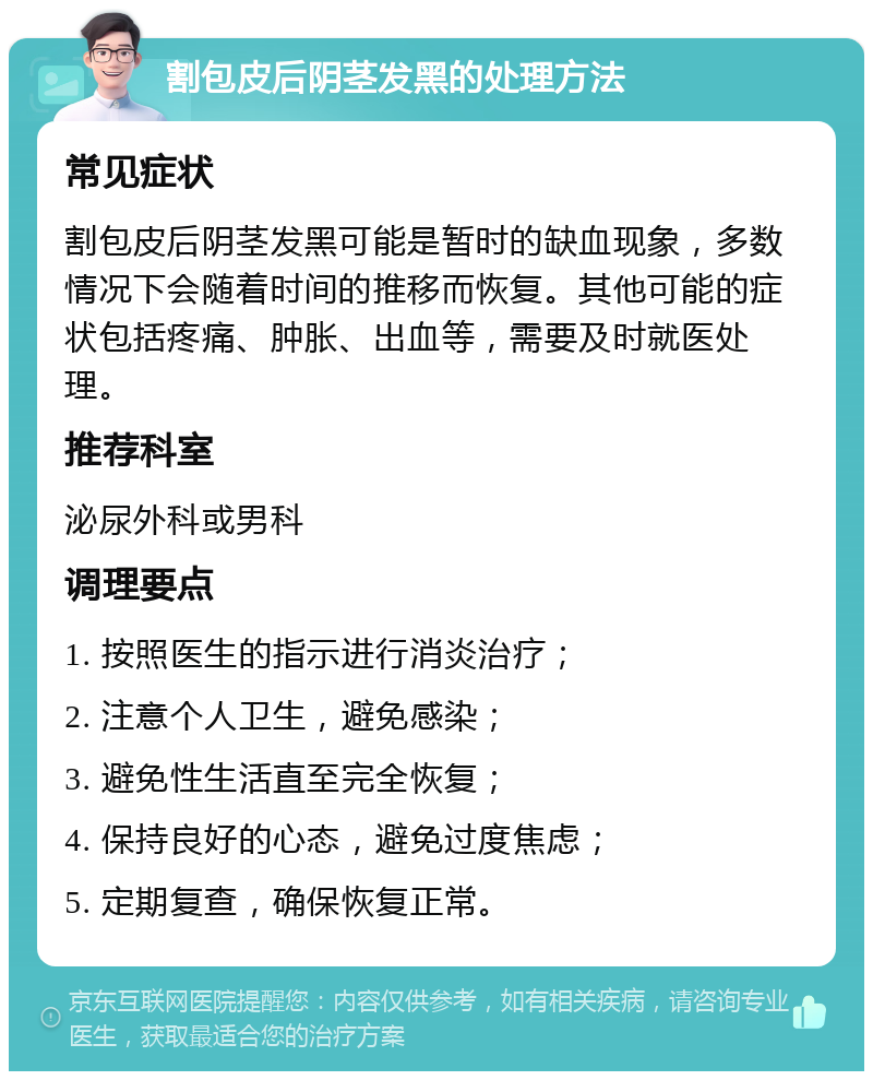 割包皮后阴茎发黑的处理方法 常见症状 割包皮后阴茎发黑可能是暂时的缺血现象，多数情况下会随着时间的推移而恢复。其他可能的症状包括疼痛、肿胀、出血等，需要及时就医处理。 推荐科室 泌尿外科或男科 调理要点 1. 按照医生的指示进行消炎治疗； 2. 注意个人卫生，避免感染； 3. 避免性生活直至完全恢复； 4. 保持良好的心态，避免过度焦虑； 5. 定期复查，确保恢复正常。