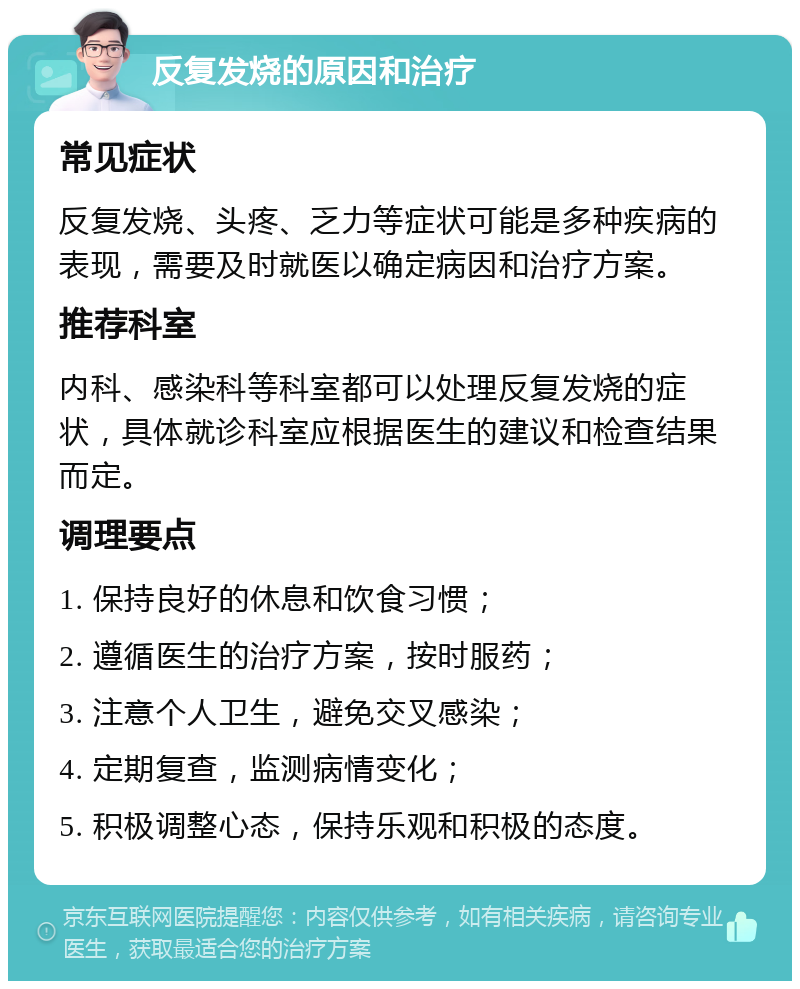 反复发烧的原因和治疗 常见症状 反复发烧、头疼、乏力等症状可能是多种疾病的表现，需要及时就医以确定病因和治疗方案。 推荐科室 内科、感染科等科室都可以处理反复发烧的症状，具体就诊科室应根据医生的建议和检查结果而定。 调理要点 1. 保持良好的休息和饮食习惯； 2. 遵循医生的治疗方案，按时服药； 3. 注意个人卫生，避免交叉感染； 4. 定期复查，监测病情变化； 5. 积极调整心态，保持乐观和积极的态度。