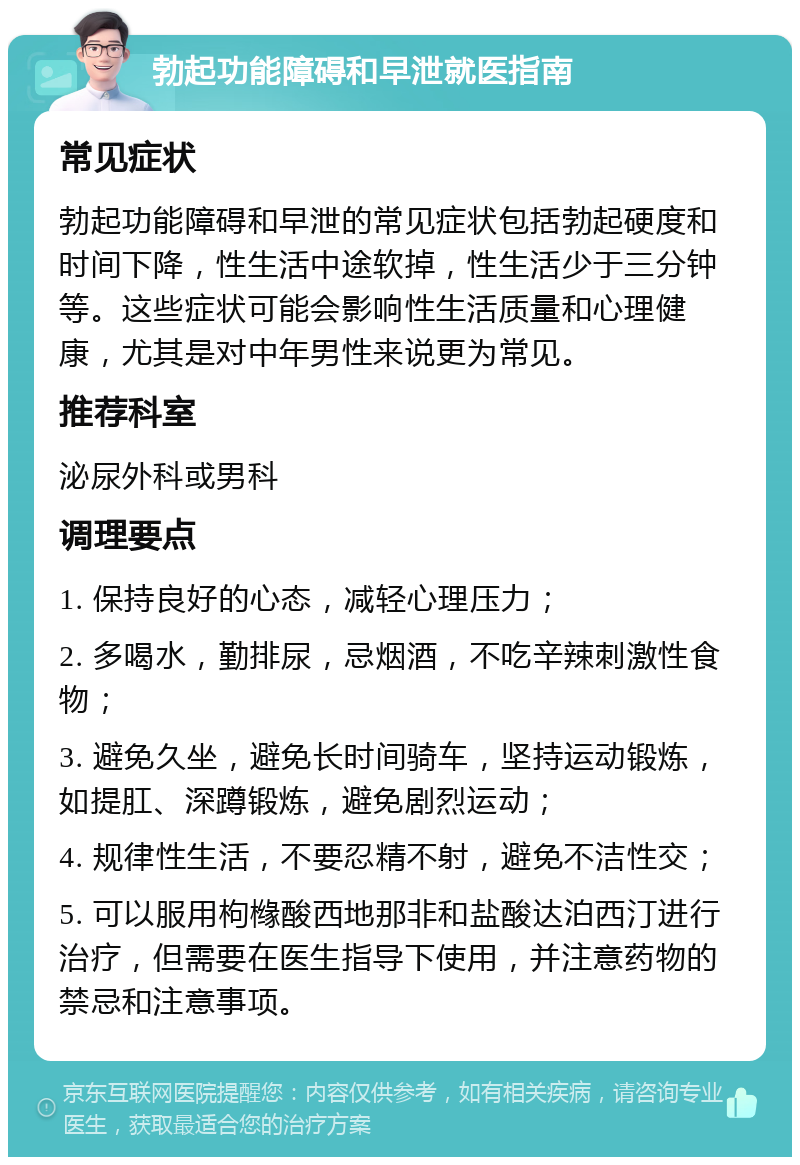 勃起功能障碍和早泄就医指南 常见症状 勃起功能障碍和早泄的常见症状包括勃起硬度和时间下降，性生活中途软掉，性生活少于三分钟等。这些症状可能会影响性生活质量和心理健康，尤其是对中年男性来说更为常见。 推荐科室 泌尿外科或男科 调理要点 1. 保持良好的心态，减轻心理压力； 2. 多喝水，勤排尿，忌烟酒，不吃辛辣刺激性食物； 3. 避免久坐，避免长时间骑车，坚持运动锻炼，如提肛、深蹲锻炼，避免剧烈运动； 4. 规律性生活，不要忍精不射，避免不洁性交； 5. 可以服用枸橼酸西地那非和盐酸达泊西汀进行治疗，但需要在医生指导下使用，并注意药物的禁忌和注意事项。