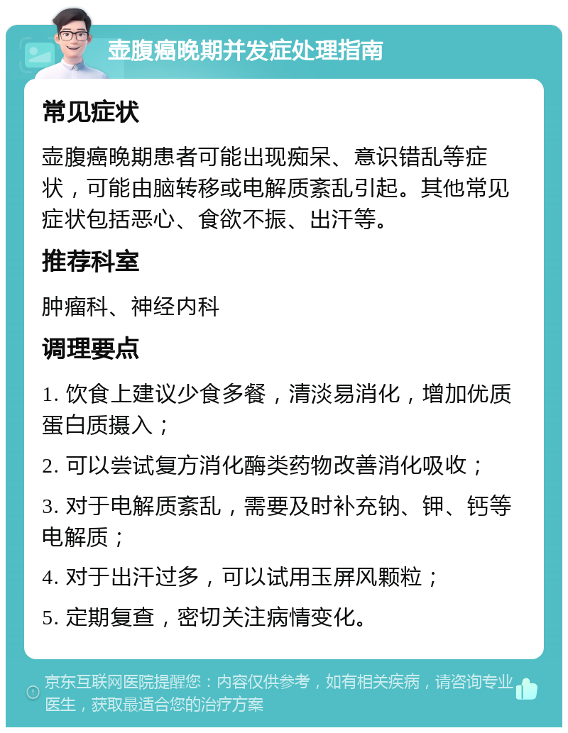 壶腹癌晚期并发症处理指南 常见症状 壶腹癌晚期患者可能出现痴呆、意识错乱等症状，可能由脑转移或电解质紊乱引起。其他常见症状包括恶心、食欲不振、出汗等。 推荐科室 肿瘤科、神经内科 调理要点 1. 饮食上建议少食多餐，清淡易消化，增加优质蛋白质摄入； 2. 可以尝试复方消化酶类药物改善消化吸收； 3. 对于电解质紊乱，需要及时补充钠、钾、钙等电解质； 4. 对于出汗过多，可以试用玉屏风颗粒； 5. 定期复查，密切关注病情变化。