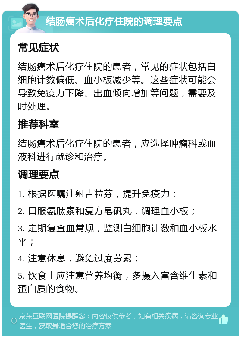 结肠癌术后化疗住院的调理要点 常见症状 结肠癌术后化疗住院的患者，常见的症状包括白细胞计数偏低、血小板减少等。这些症状可能会导致免疫力下降、出血倾向增加等问题，需要及时处理。 推荐科室 结肠癌术后化疗住院的患者，应选择肿瘤科或血液科进行就诊和治疗。 调理要点 1. 根据医嘱注射吉粒芬，提升免疫力； 2. 口服氨肽素和复方皂矾丸，调理血小板； 3. 定期复查血常规，监测白细胞计数和血小板水平； 4. 注意休息，避免过度劳累； 5. 饮食上应注意营养均衡，多摄入富含维生素和蛋白质的食物。