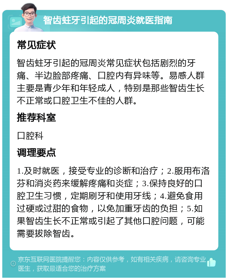 智齿蛀牙引起的冠周炎就医指南 常见症状 智齿蛀牙引起的冠周炎常见症状包括剧烈的牙痛、半边脸部疼痛、口腔内有异味等。易感人群主要是青少年和年轻成人，特别是那些智齿生长不正常或口腔卫生不佳的人群。 推荐科室 口腔科 调理要点 1.及时就医，接受专业的诊断和治疗；2.服用布洛芬和消炎药来缓解疼痛和炎症；3.保持良好的口腔卫生习惯，定期刷牙和使用牙线；4.避免食用过硬或过甜的食物，以免加重牙齿的负担；5.如果智齿生长不正常或引起了其他口腔问题，可能需要拔除智齿。