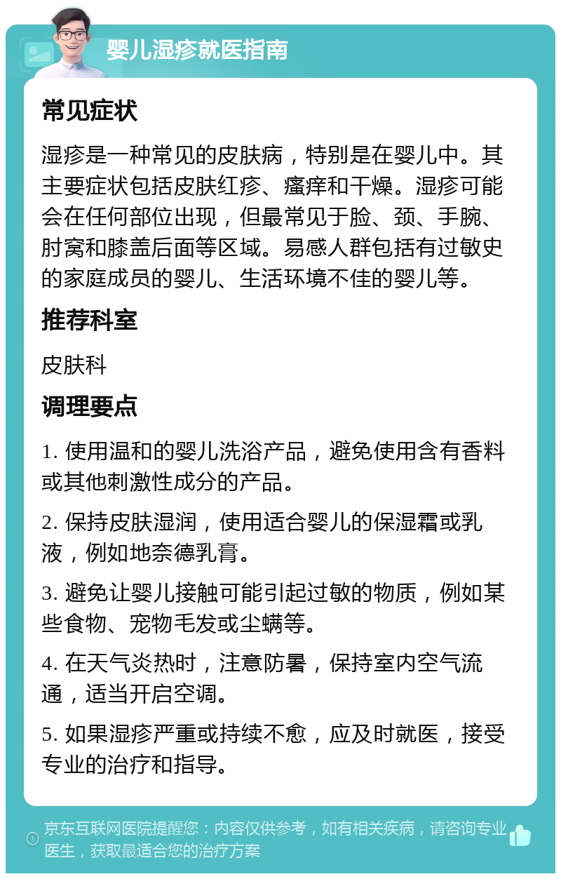 婴儿湿疹就医指南 常见症状 湿疹是一种常见的皮肤病，特别是在婴儿中。其主要症状包括皮肤红疹、瘙痒和干燥。湿疹可能会在任何部位出现，但最常见于脸、颈、手腕、肘窝和膝盖后面等区域。易感人群包括有过敏史的家庭成员的婴儿、生活环境不佳的婴儿等。 推荐科室 皮肤科 调理要点 1. 使用温和的婴儿洗浴产品，避免使用含有香料或其他刺激性成分的产品。 2. 保持皮肤湿润，使用适合婴儿的保湿霜或乳液，例如地奈德乳膏。 3. 避免让婴儿接触可能引起过敏的物质，例如某些食物、宠物毛发或尘螨等。 4. 在天气炎热时，注意防暑，保持室内空气流通，适当开启空调。 5. 如果湿疹严重或持续不愈，应及时就医，接受专业的治疗和指导。