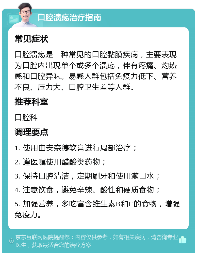 口腔溃疡治疗指南 常见症状 口腔溃疡是一种常见的口腔黏膜疾病，主要表现为口腔内出现单个或多个溃疡，伴有疼痛、灼热感和口腔异味。易感人群包括免疫力低下、营养不良、压力大、口腔卫生差等人群。 推荐科室 口腔科 调理要点 1. 使用曲安奈德软膏进行局部治疗； 2. 遵医嘱使用醋酸类药物； 3. 保持口腔清洁，定期刷牙和使用漱口水； 4. 注意饮食，避免辛辣、酸性和硬质食物； 5. 加强营养，多吃富含维生素B和C的食物，增强免疫力。