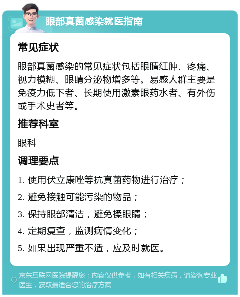 眼部真菌感染就医指南 常见症状 眼部真菌感染的常见症状包括眼睛红肿、疼痛、视力模糊、眼睛分泌物增多等。易感人群主要是免疫力低下者、长期使用激素眼药水者、有外伤或手术史者等。 推荐科室 眼科 调理要点 1. 使用伏立康唑等抗真菌药物进行治疗； 2. 避免接触可能污染的物品； 3. 保持眼部清洁，避免揉眼睛； 4. 定期复查，监测病情变化； 5. 如果出现严重不适，应及时就医。