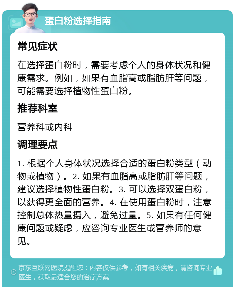 蛋白粉选择指南 常见症状 在选择蛋白粉时，需要考虑个人的身体状况和健康需求。例如，如果有血脂高或脂肪肝等问题，可能需要选择植物性蛋白粉。 推荐科室 营养科或内科 调理要点 1. 根据个人身体状况选择合适的蛋白粉类型（动物或植物）。2. 如果有血脂高或脂肪肝等问题，建议选择植物性蛋白粉。3. 可以选择双蛋白粉，以获得更全面的营养。4. 在使用蛋白粉时，注意控制总体热量摄入，避免过量。5. 如果有任何健康问题或疑虑，应咨询专业医生或营养师的意见。