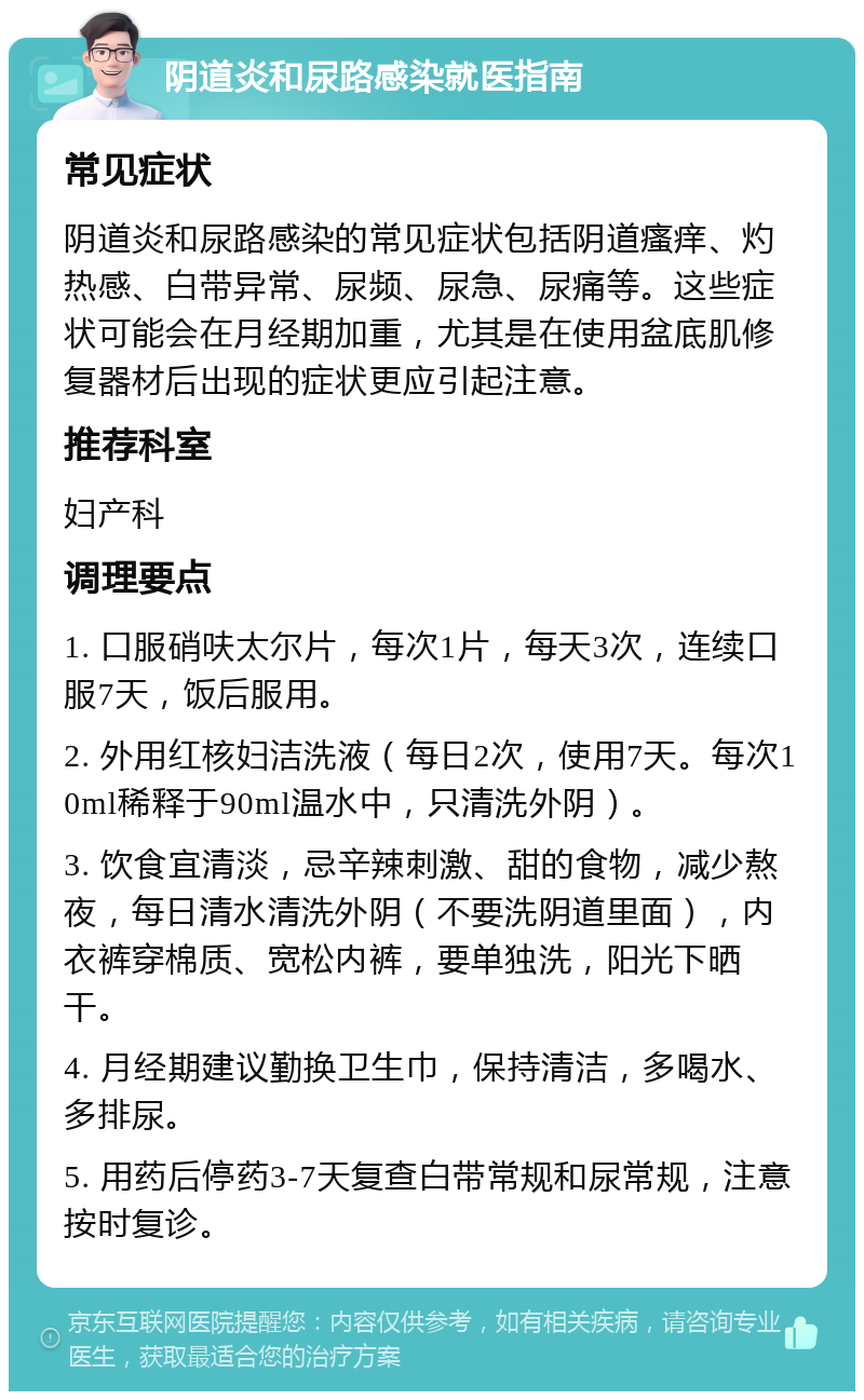 阴道炎和尿路感染就医指南 常见症状 阴道炎和尿路感染的常见症状包括阴道瘙痒、灼热感、白带异常、尿频、尿急、尿痛等。这些症状可能会在月经期加重，尤其是在使用盆底肌修复器材后出现的症状更应引起注意。 推荐科室 妇产科 调理要点 1. 口服硝呋太尔片，每次1片，每天3次，连续口服7天，饭后服用。 2. 外用红核妇洁洗液（每日2次，使用7天。每次10ml稀释于90ml温水中，只清洗外阴）。 3. 饮食宜清淡，忌辛辣刺激、甜的食物，减少熬夜，每日清水清洗外阴（不要洗阴道里面），内衣裤穿棉质、宽松内裤，要单独洗，阳光下晒干。 4. 月经期建议勤换卫生巾，保持清洁，多喝水、多排尿。 5. 用药后停药3-7天复查白带常规和尿常规，注意按时复诊。