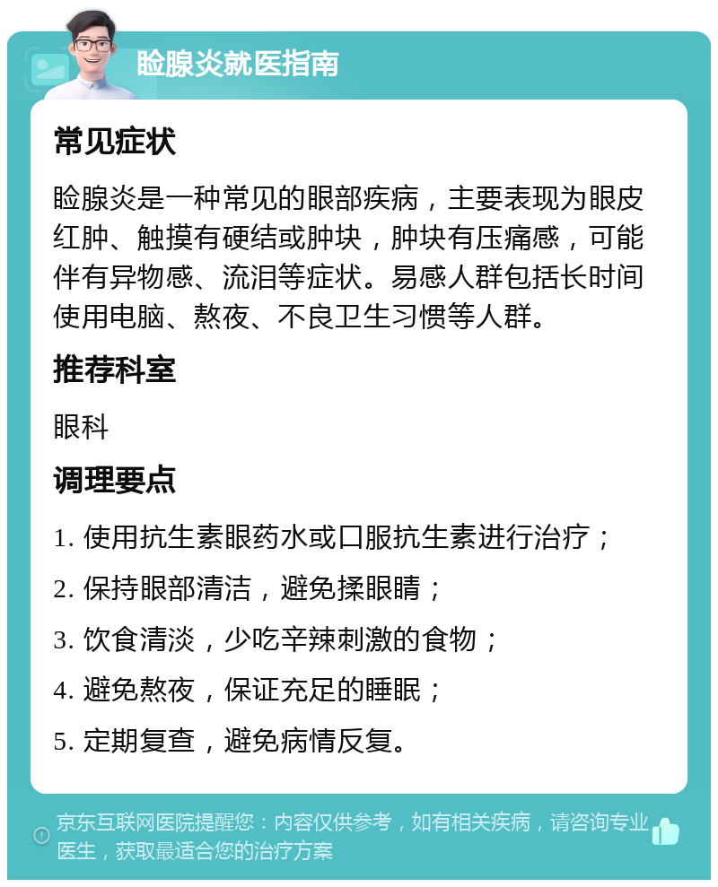 睑腺炎就医指南 常见症状 睑腺炎是一种常见的眼部疾病，主要表现为眼皮红肿、触摸有硬结或肿块，肿块有压痛感，可能伴有异物感、流泪等症状。易感人群包括长时间使用电脑、熬夜、不良卫生习惯等人群。 推荐科室 眼科 调理要点 1. 使用抗生素眼药水或口服抗生素进行治疗； 2. 保持眼部清洁，避免揉眼睛； 3. 饮食清淡，少吃辛辣刺激的食物； 4. 避免熬夜，保证充足的睡眠； 5. 定期复查，避免病情反复。