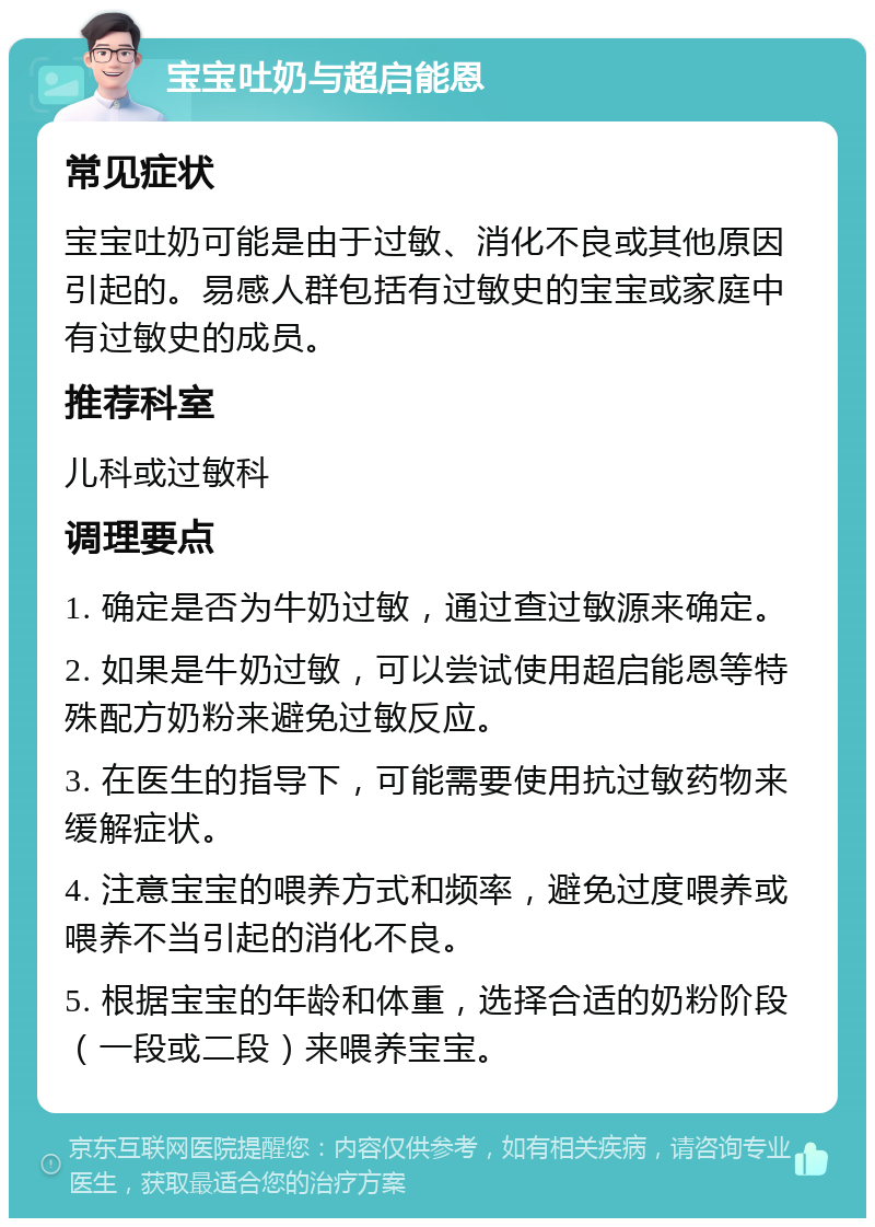 宝宝吐奶与超启能恩 常见症状 宝宝吐奶可能是由于过敏、消化不良或其他原因引起的。易感人群包括有过敏史的宝宝或家庭中有过敏史的成员。 推荐科室 儿科或过敏科 调理要点 1. 确定是否为牛奶过敏，通过查过敏源来确定。 2. 如果是牛奶过敏，可以尝试使用超启能恩等特殊配方奶粉来避免过敏反应。 3. 在医生的指导下，可能需要使用抗过敏药物来缓解症状。 4. 注意宝宝的喂养方式和频率，避免过度喂养或喂养不当引起的消化不良。 5. 根据宝宝的年龄和体重，选择合适的奶粉阶段（一段或二段）来喂养宝宝。