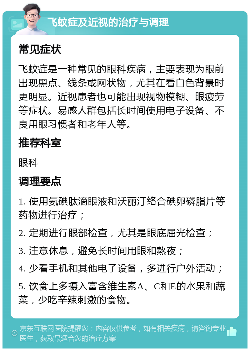 飞蚊症及近视的治疗与调理 常见症状 飞蚊症是一种常见的眼科疾病，主要表现为眼前出现黑点、线条或网状物，尤其在看白色背景时更明显。近视患者也可能出现视物模糊、眼疲劳等症状。易感人群包括长时间使用电子设备、不良用眼习惯者和老年人等。 推荐科室 眼科 调理要点 1. 使用氨碘肽滴眼液和沃丽汀络合碘卵磷脂片等药物进行治疗； 2. 定期进行眼部检查，尤其是眼底屈光检查； 3. 注意休息，避免长时间用眼和熬夜； 4. 少看手机和其他电子设备，多进行户外活动； 5. 饮食上多摄入富含维生素A、C和E的水果和蔬菜，少吃辛辣刺激的食物。