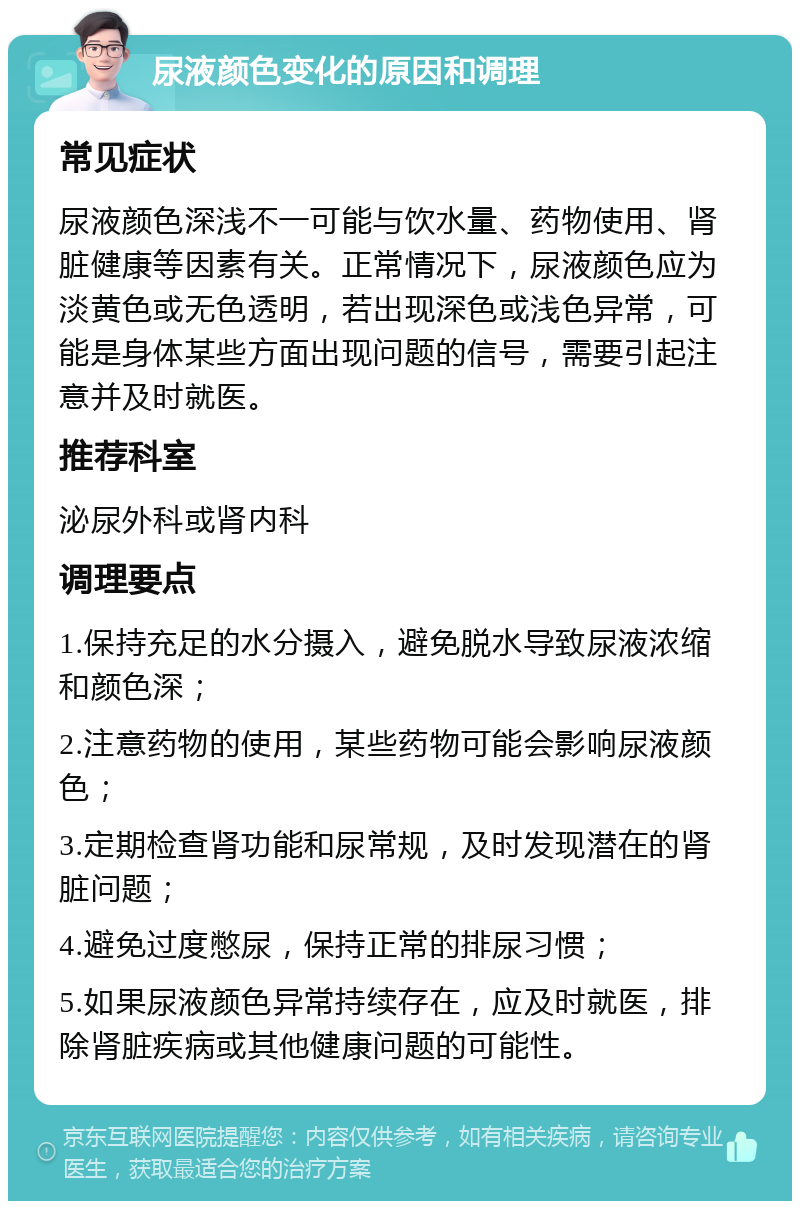 尿液颜色变化的原因和调理 常见症状 尿液颜色深浅不一可能与饮水量、药物使用、肾脏健康等因素有关。正常情况下，尿液颜色应为淡黄色或无色透明，若出现深色或浅色异常，可能是身体某些方面出现问题的信号，需要引起注意并及时就医。 推荐科室 泌尿外科或肾内科 调理要点 1.保持充足的水分摄入，避免脱水导致尿液浓缩和颜色深； 2.注意药物的使用，某些药物可能会影响尿液颜色； 3.定期检查肾功能和尿常规，及时发现潜在的肾脏问题； 4.避免过度憋尿，保持正常的排尿习惯； 5.如果尿液颜色异常持续存在，应及时就医，排除肾脏疾病或其他健康问题的可能性。