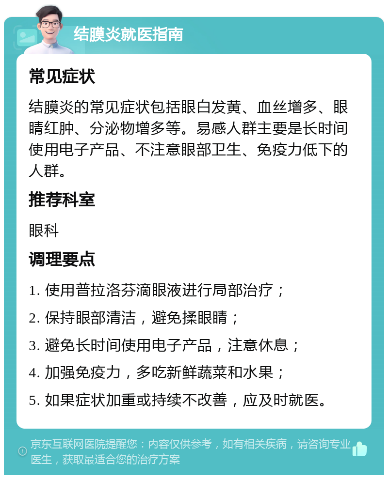 结膜炎就医指南 常见症状 结膜炎的常见症状包括眼白发黄、血丝增多、眼睛红肿、分泌物增多等。易感人群主要是长时间使用电子产品、不注意眼部卫生、免疫力低下的人群。 推荐科室 眼科 调理要点 1. 使用普拉洛芬滴眼液进行局部治疗； 2. 保持眼部清洁，避免揉眼睛； 3. 避免长时间使用电子产品，注意休息； 4. 加强免疫力，多吃新鲜蔬菜和水果； 5. 如果症状加重或持续不改善，应及时就医。