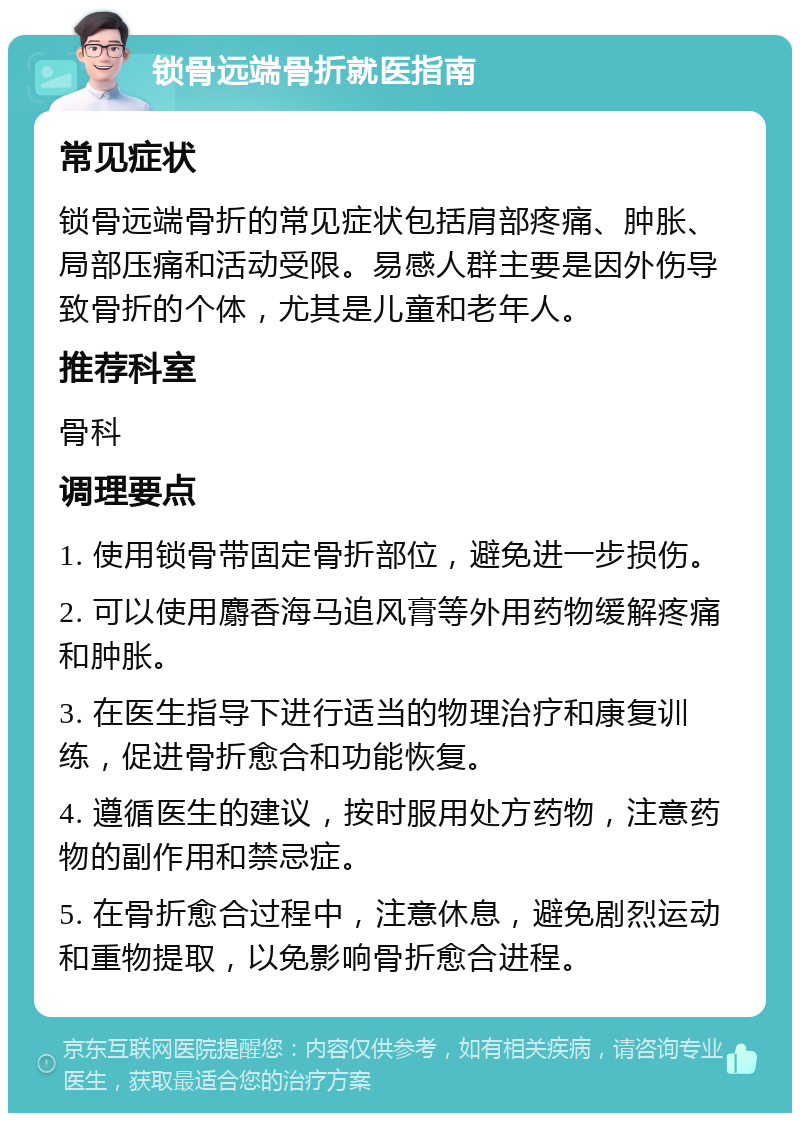 锁骨远端骨折就医指南 常见症状 锁骨远端骨折的常见症状包括肩部疼痛、肿胀、局部压痛和活动受限。易感人群主要是因外伤导致骨折的个体，尤其是儿童和老年人。 推荐科室 骨科 调理要点 1. 使用锁骨带固定骨折部位，避免进一步损伤。 2. 可以使用麝香海马追风膏等外用药物缓解疼痛和肿胀。 3. 在医生指导下进行适当的物理治疗和康复训练，促进骨折愈合和功能恢复。 4. 遵循医生的建议，按时服用处方药物，注意药物的副作用和禁忌症。 5. 在骨折愈合过程中，注意休息，避免剧烈运动和重物提取，以免影响骨折愈合进程。