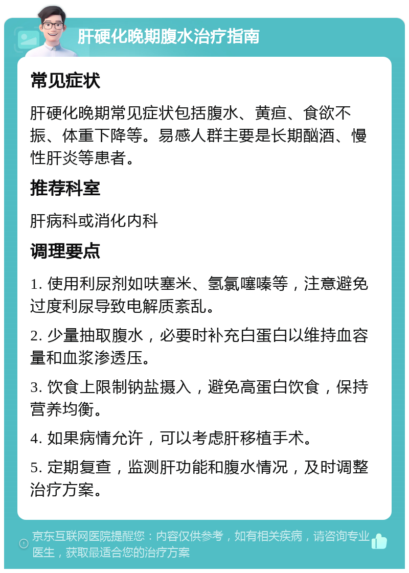 肝硬化晚期腹水治疗指南 常见症状 肝硬化晚期常见症状包括腹水、黄疸、食欲不振、体重下降等。易感人群主要是长期酗酒、慢性肝炎等患者。 推荐科室 肝病科或消化内科 调理要点 1. 使用利尿剂如呋塞米、氢氯噻嗪等，注意避免过度利尿导致电解质紊乱。 2. 少量抽取腹水，必要时补充白蛋白以维持血容量和血浆渗透压。 3. 饮食上限制钠盐摄入，避免高蛋白饮食，保持营养均衡。 4. 如果病情允许，可以考虑肝移植手术。 5. 定期复查，监测肝功能和腹水情况，及时调整治疗方案。