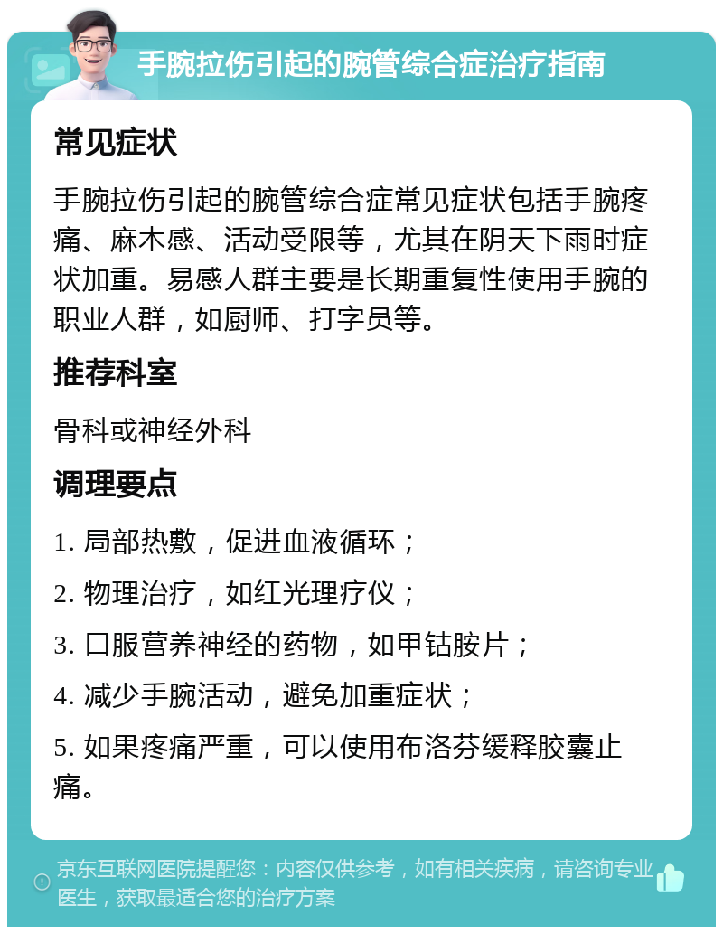 手腕拉伤引起的腕管综合症治疗指南 常见症状 手腕拉伤引起的腕管综合症常见症状包括手腕疼痛、麻木感、活动受限等，尤其在阴天下雨时症状加重。易感人群主要是长期重复性使用手腕的职业人群，如厨师、打字员等。 推荐科室 骨科或神经外科 调理要点 1. 局部热敷，促进血液循环； 2. 物理治疗，如红光理疗仪； 3. 口服营养神经的药物，如甲钴胺片； 4. 减少手腕活动，避免加重症状； 5. 如果疼痛严重，可以使用布洛芬缓释胶囊止痛。