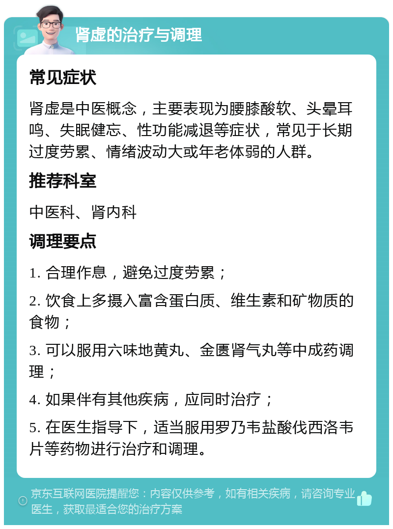 肾虚的治疗与调理 常见症状 肾虚是中医概念，主要表现为腰膝酸软、头晕耳鸣、失眠健忘、性功能减退等症状，常见于长期过度劳累、情绪波动大或年老体弱的人群。 推荐科室 中医科、肾内科 调理要点 1. 合理作息，避免过度劳累； 2. 饮食上多摄入富含蛋白质、维生素和矿物质的食物； 3. 可以服用六味地黄丸、金匮肾气丸等中成药调理； 4. 如果伴有其他疾病，应同时治疗； 5. 在医生指导下，适当服用罗乃韦盐酸伐西洛韦片等药物进行治疗和调理。