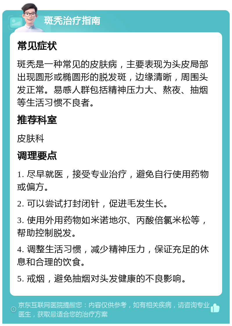 斑秃治疗指南 常见症状 斑秃是一种常见的皮肤病，主要表现为头皮局部出现圆形或椭圆形的脱发斑，边缘清晰，周围头发正常。易感人群包括精神压力大、熬夜、抽烟等生活习惯不良者。 推荐科室 皮肤科 调理要点 1. 尽早就医，接受专业治疗，避免自行使用药物或偏方。 2. 可以尝试打封闭针，促进毛发生长。 3. 使用外用药物如米诺地尔、丙酸倍氯米松等，帮助控制脱发。 4. 调整生活习惯，减少精神压力，保证充足的休息和合理的饮食。 5. 戒烟，避免抽烟对头发健康的不良影响。