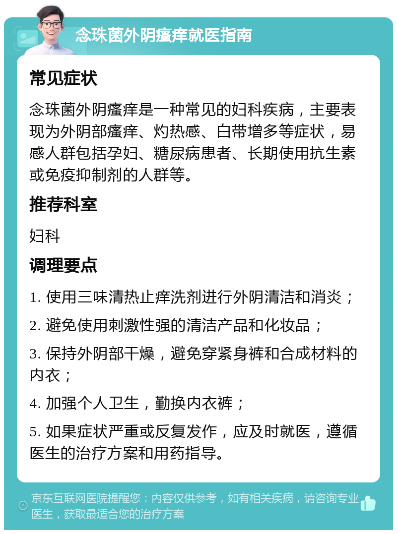 念珠菌外阴瘙痒就医指南 常见症状 念珠菌外阴瘙痒是一种常见的妇科疾病，主要表现为外阴部瘙痒、灼热感、白带增多等症状，易感人群包括孕妇、糖尿病患者、长期使用抗生素或免疫抑制剂的人群等。 推荐科室 妇科 调理要点 1. 使用三味清热止痒洗剂进行外阴清洁和消炎； 2. 避免使用刺激性强的清洁产品和化妆品； 3. 保持外阴部干燥，避免穿紧身裤和合成材料的内衣； 4. 加强个人卫生，勤换内衣裤； 5. 如果症状严重或反复发作，应及时就医，遵循医生的治疗方案和用药指导。