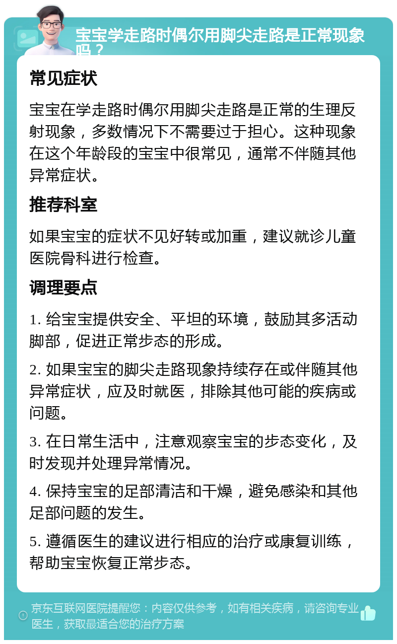 宝宝学走路时偶尔用脚尖走路是正常现象吗？ 常见症状 宝宝在学走路时偶尔用脚尖走路是正常的生理反射现象，多数情况下不需要过于担心。这种现象在这个年龄段的宝宝中很常见，通常不伴随其他异常症状。 推荐科室 如果宝宝的症状不见好转或加重，建议就诊儿童医院骨科进行检查。 调理要点 1. 给宝宝提供安全、平坦的环境，鼓励其多活动脚部，促进正常步态的形成。 2. 如果宝宝的脚尖走路现象持续存在或伴随其他异常症状，应及时就医，排除其他可能的疾病或问题。 3. 在日常生活中，注意观察宝宝的步态变化，及时发现并处理异常情况。 4. 保持宝宝的足部清洁和干燥，避免感染和其他足部问题的发生。 5. 遵循医生的建议进行相应的治疗或康复训练，帮助宝宝恢复正常步态。