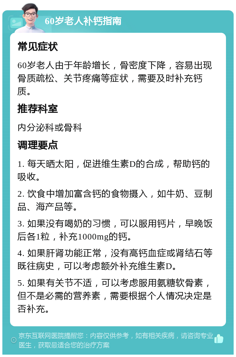 60岁老人补钙指南 常见症状 60岁老人由于年龄增长，骨密度下降，容易出现骨质疏松、关节疼痛等症状，需要及时补充钙质。 推荐科室 内分泌科或骨科 调理要点 1. 每天晒太阳，促进维生素D的合成，帮助钙的吸收。 2. 饮食中增加富含钙的食物摄入，如牛奶、豆制品、海产品等。 3. 如果没有喝奶的习惯，可以服用钙片，早晚饭后各1粒，补充1000mg的钙。 4. 如果肝肾功能正常，没有高钙血症或肾结石等既往病史，可以考虑额外补充维生素D。 5. 如果有关节不适，可以考虑服用氨糖软骨素，但不是必需的营养素，需要根据个人情况决定是否补充。