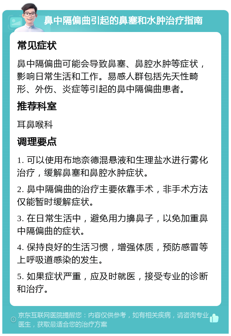 鼻中隔偏曲引起的鼻塞和水肿治疗指南 常见症状 鼻中隔偏曲可能会导致鼻塞、鼻腔水肿等症状，影响日常生活和工作。易感人群包括先天性畸形、外伤、炎症等引起的鼻中隔偏曲患者。 推荐科室 耳鼻喉科 调理要点 1. 可以使用布地奈德混悬液和生理盐水进行雾化治疗，缓解鼻塞和鼻腔水肿症状。 2. 鼻中隔偏曲的治疗主要依靠手术，非手术方法仅能暂时缓解症状。 3. 在日常生活中，避免用力擤鼻子，以免加重鼻中隔偏曲的症状。 4. 保持良好的生活习惯，增强体质，预防感冒等上呼吸道感染的发生。 5. 如果症状严重，应及时就医，接受专业的诊断和治疗。