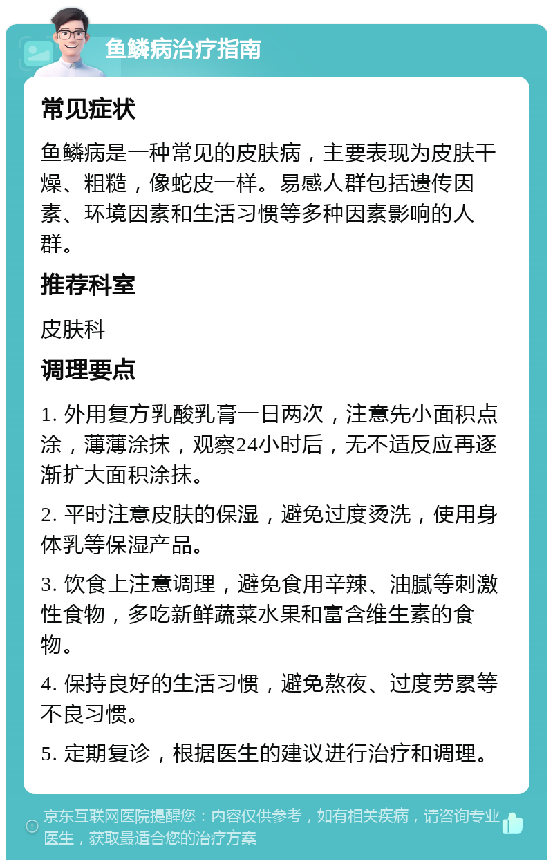 鱼鳞病治疗指南 常见症状 鱼鳞病是一种常见的皮肤病，主要表现为皮肤干燥、粗糙，像蛇皮一样。易感人群包括遗传因素、环境因素和生活习惯等多种因素影响的人群。 推荐科室 皮肤科 调理要点 1. 外用复方乳酸乳膏一日两次，注意先小面积点涂，薄薄涂抹，观察24小时后，无不适反应再逐渐扩大面积涂抹。 2. 平时注意皮肤的保湿，避免过度烫洗，使用身体乳等保湿产品。 3. 饮食上注意调理，避免食用辛辣、油腻等刺激性食物，多吃新鲜蔬菜水果和富含维生素的食物。 4. 保持良好的生活习惯，避免熬夜、过度劳累等不良习惯。 5. 定期复诊，根据医生的建议进行治疗和调理。