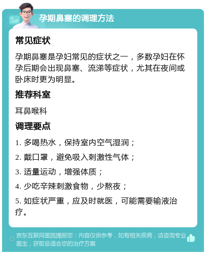 孕期鼻塞的调理方法 常见症状 孕期鼻塞是孕妇常见的症状之一，多数孕妇在怀孕后期会出现鼻塞、流涕等症状，尤其在夜间或卧床时更为明显。 推荐科室 耳鼻喉科 调理要点 1. 多喝热水，保持室内空气湿润； 2. 戴口罩，避免吸入刺激性气体； 3. 适量运动，增强体质； 4. 少吃辛辣刺激食物，少熬夜； 5. 如症状严重，应及时就医，可能需要输液治疗。