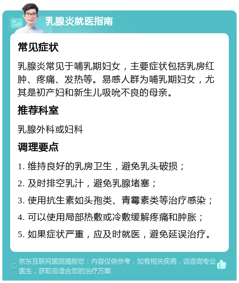 乳腺炎就医指南 常见症状 乳腺炎常见于哺乳期妇女，主要症状包括乳房红肿、疼痛、发热等。易感人群为哺乳期妇女，尤其是初产妇和新生儿吸吮不良的母亲。 推荐科室 乳腺外科或妇科 调理要点 1. 维持良好的乳房卫生，避免乳头破损； 2. 及时排空乳汁，避免乳腺堵塞； 3. 使用抗生素如头孢类、青霉素类等治疗感染； 4. 可以使用局部热敷或冷敷缓解疼痛和肿胀； 5. 如果症状严重，应及时就医，避免延误治疗。