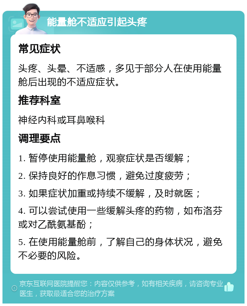 能量舱不适应引起头疼 常见症状 头疼、头晕、不适感，多见于部分人在使用能量舱后出现的不适应症状。 推荐科室 神经内科或耳鼻喉科 调理要点 1. 暂停使用能量舱，观察症状是否缓解； 2. 保持良好的作息习惯，避免过度疲劳； 3. 如果症状加重或持续不缓解，及时就医； 4. 可以尝试使用一些缓解头疼的药物，如布洛芬或对乙酰氨基酚； 5. 在使用能量舱前，了解自己的身体状况，避免不必要的风险。