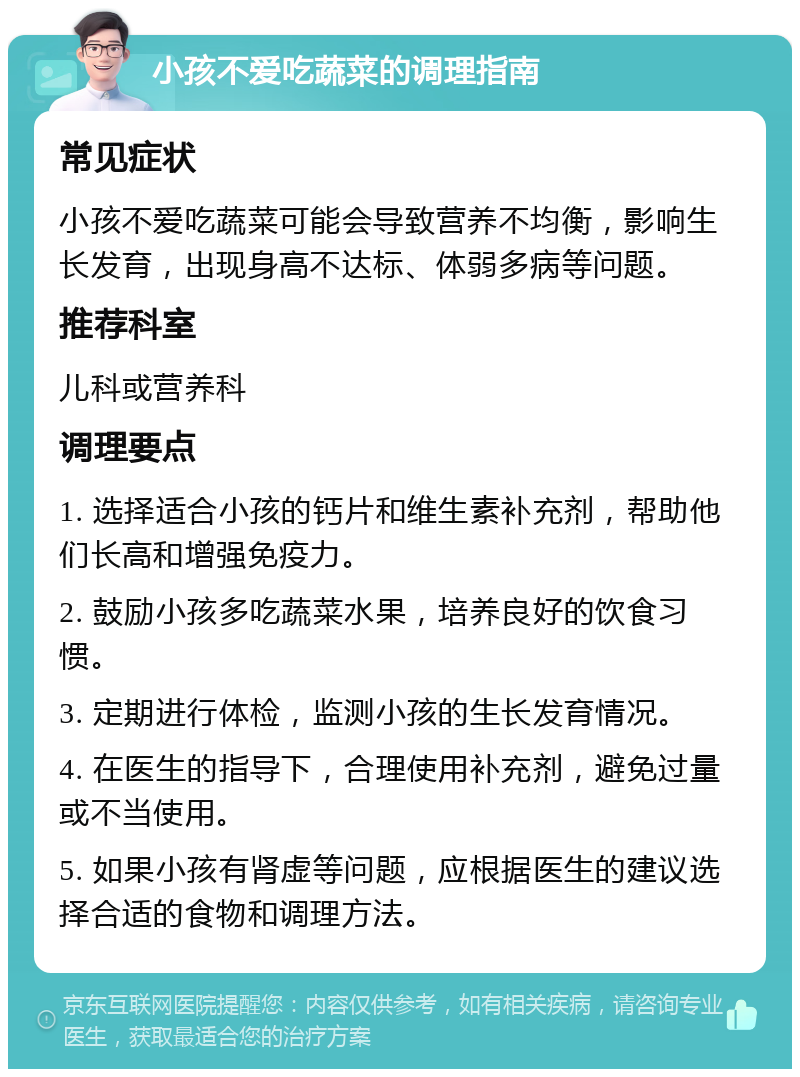 小孩不爱吃蔬菜的调理指南 常见症状 小孩不爱吃蔬菜可能会导致营养不均衡，影响生长发育，出现身高不达标、体弱多病等问题。 推荐科室 儿科或营养科 调理要点 1. 选择适合小孩的钙片和维生素补充剂，帮助他们长高和增强免疫力。 2. 鼓励小孩多吃蔬菜水果，培养良好的饮食习惯。 3. 定期进行体检，监测小孩的生长发育情况。 4. 在医生的指导下，合理使用补充剂，避免过量或不当使用。 5. 如果小孩有肾虚等问题，应根据医生的建议选择合适的食物和调理方法。