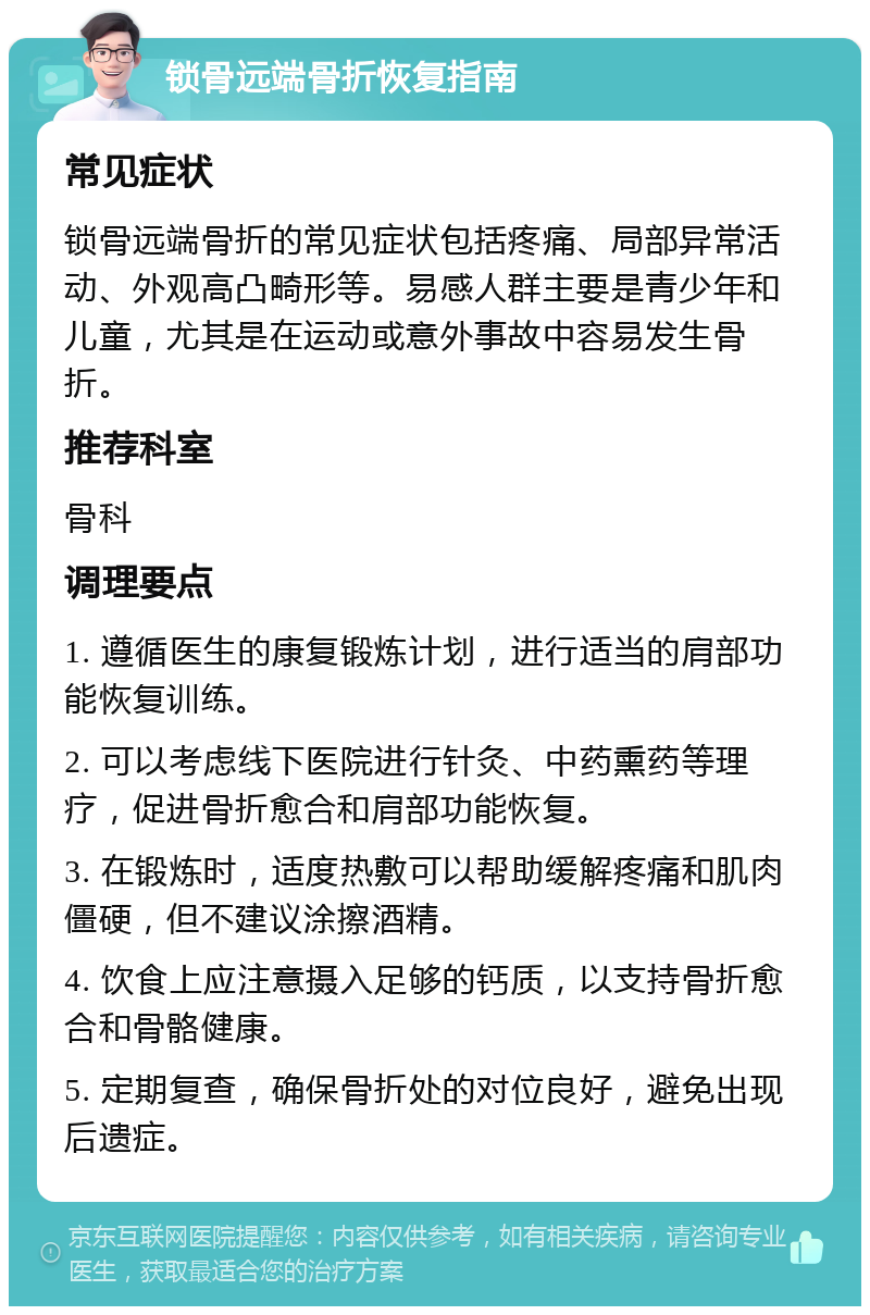 锁骨远端骨折恢复指南 常见症状 锁骨远端骨折的常见症状包括疼痛、局部异常活动、外观高凸畸形等。易感人群主要是青少年和儿童，尤其是在运动或意外事故中容易发生骨折。 推荐科室 骨科 调理要点 1. 遵循医生的康复锻炼计划，进行适当的肩部功能恢复训练。 2. 可以考虑线下医院进行针灸、中药熏药等理疗，促进骨折愈合和肩部功能恢复。 3. 在锻炼时，适度热敷可以帮助缓解疼痛和肌肉僵硬，但不建议涂擦酒精。 4. 饮食上应注意摄入足够的钙质，以支持骨折愈合和骨骼健康。 5. 定期复查，确保骨折处的对位良好，避免出现后遗症。