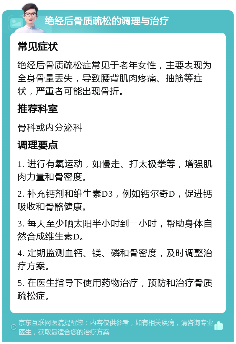 绝经后骨质疏松的调理与治疗 常见症状 绝经后骨质疏松症常见于老年女性，主要表现为全身骨量丢失，导致腰背肌肉疼痛、抽筋等症状，严重者可能出现骨折。 推荐科室 骨科或内分泌科 调理要点 1. 进行有氧运动，如慢走、打太极拳等，增强肌肉力量和骨密度。 2. 补充钙剂和维生素D3，例如钙尔奇D，促进钙吸收和骨骼健康。 3. 每天至少晒太阳半小时到一小时，帮助身体自然合成维生素D。 4. 定期监测血钙、镁、磷和骨密度，及时调整治疗方案。 5. 在医生指导下使用药物治疗，预防和治疗骨质疏松症。