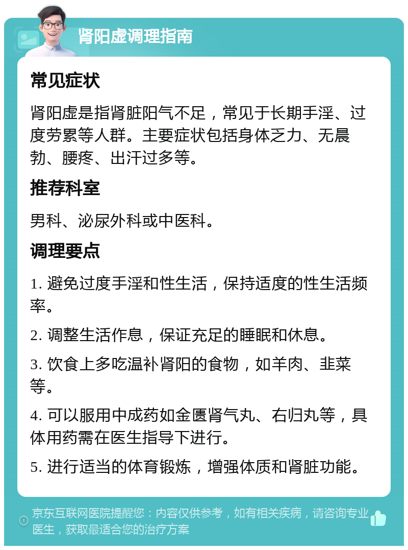 肾阳虚调理指南 常见症状 肾阳虚是指肾脏阳气不足，常见于长期手淫、过度劳累等人群。主要症状包括身体乏力、无晨勃、腰疼、出汗过多等。 推荐科室 男科、泌尿外科或中医科。 调理要点 1. 避免过度手淫和性生活，保持适度的性生活频率。 2. 调整生活作息，保证充足的睡眠和休息。 3. 饮食上多吃温补肾阳的食物，如羊肉、韭菜等。 4. 可以服用中成药如金匮肾气丸、右归丸等，具体用药需在医生指导下进行。 5. 进行适当的体育锻炼，增强体质和肾脏功能。