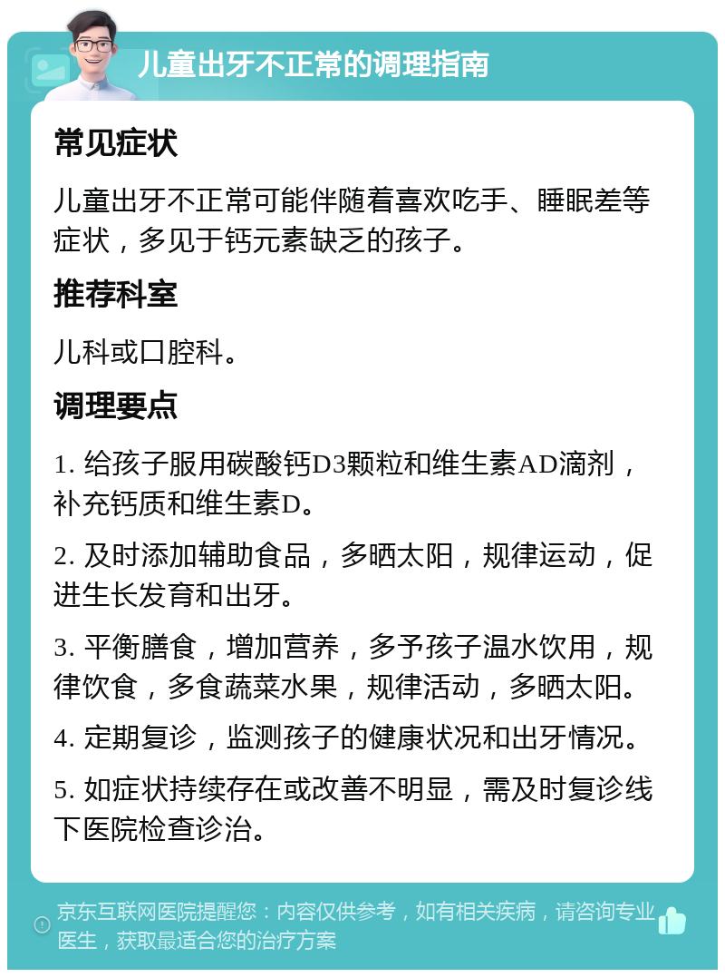 儿童出牙不正常的调理指南 常见症状 儿童出牙不正常可能伴随着喜欢吃手、睡眠差等症状，多见于钙元素缺乏的孩子。 推荐科室 儿科或口腔科。 调理要点 1. 给孩子服用碳酸钙D3颗粒和维生素AD滴剂，补充钙质和维生素D。 2. 及时添加辅助食品，多晒太阳，规律运动，促进生长发育和出牙。 3. 平衡膳食，增加营养，多予孩子温水饮用，规律饮食，多食蔬菜水果，规律活动，多晒太阳。 4. 定期复诊，监测孩子的健康状况和出牙情况。 5. 如症状持续存在或改善不明显，需及时复诊线下医院检查诊治。