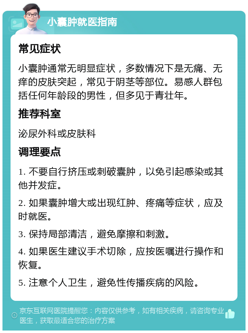 小囊肿就医指南 常见症状 小囊肿通常无明显症状，多数情况下是无痛、无痒的皮肤突起，常见于阴茎等部位。易感人群包括任何年龄段的男性，但多见于青壮年。 推荐科室 泌尿外科或皮肤科 调理要点 1. 不要自行挤压或刺破囊肿，以免引起感染或其他并发症。 2. 如果囊肿增大或出现红肿、疼痛等症状，应及时就医。 3. 保持局部清洁，避免摩擦和刺激。 4. 如果医生建议手术切除，应按医嘱进行操作和恢复。 5. 注意个人卫生，避免性传播疾病的风险。