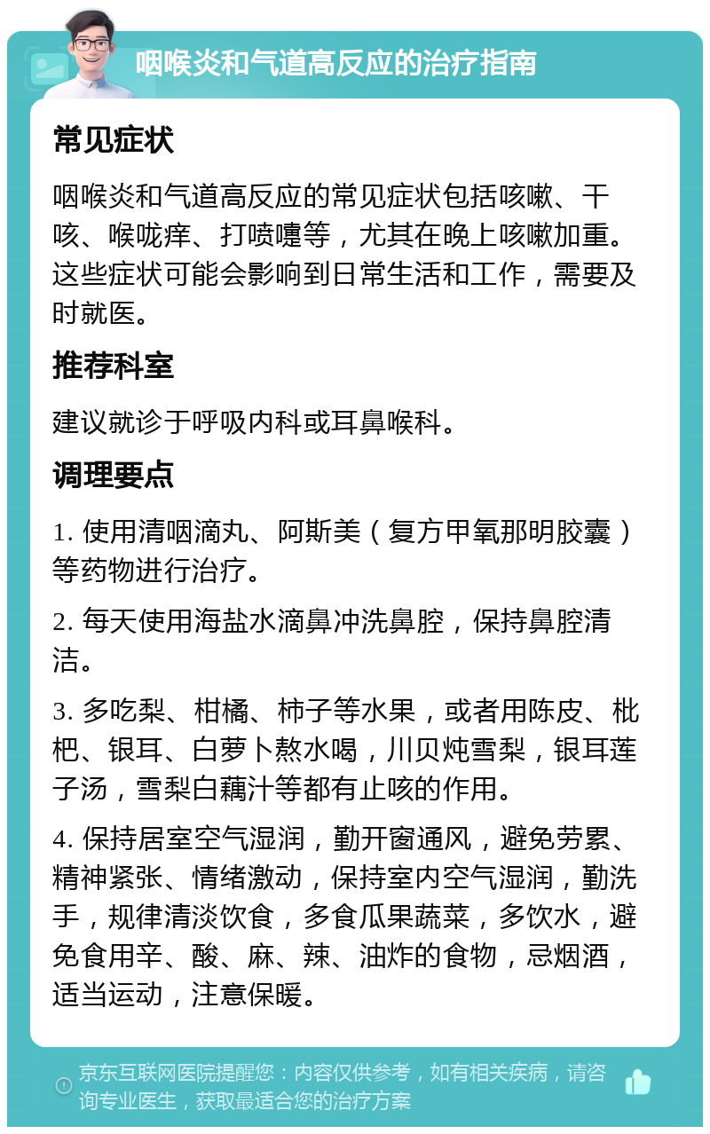 咽喉炎和气道高反应的治疗指南 常见症状 咽喉炎和气道高反应的常见症状包括咳嗽、干咳、喉咙痒、打喷嚏等，尤其在晚上咳嗽加重。这些症状可能会影响到日常生活和工作，需要及时就医。 推荐科室 建议就诊于呼吸内科或耳鼻喉科。 调理要点 1. 使用清咽滴丸、阿斯美（复方甲氧那明胶囊）等药物进行治疗。 2. 每天使用海盐水滴鼻冲洗鼻腔，保持鼻腔清洁。 3. 多吃梨、柑橘、柿子等水果，或者用陈皮、枇杷、银耳、白萝卜熬水喝，川贝炖雪梨，银耳莲子汤，雪梨白藕汁等都有止咳的作用。 4. 保持居室空气湿润，勤开窗通风，避免劳累、精神紧张、情绪激动，保持室内空气湿润，勤洗手，规律清淡饮食，多食瓜果蔬菜，多饮水，避免食用辛、酸、麻、辣、油炸的食物，忌烟酒，适当运动，注意保暖。